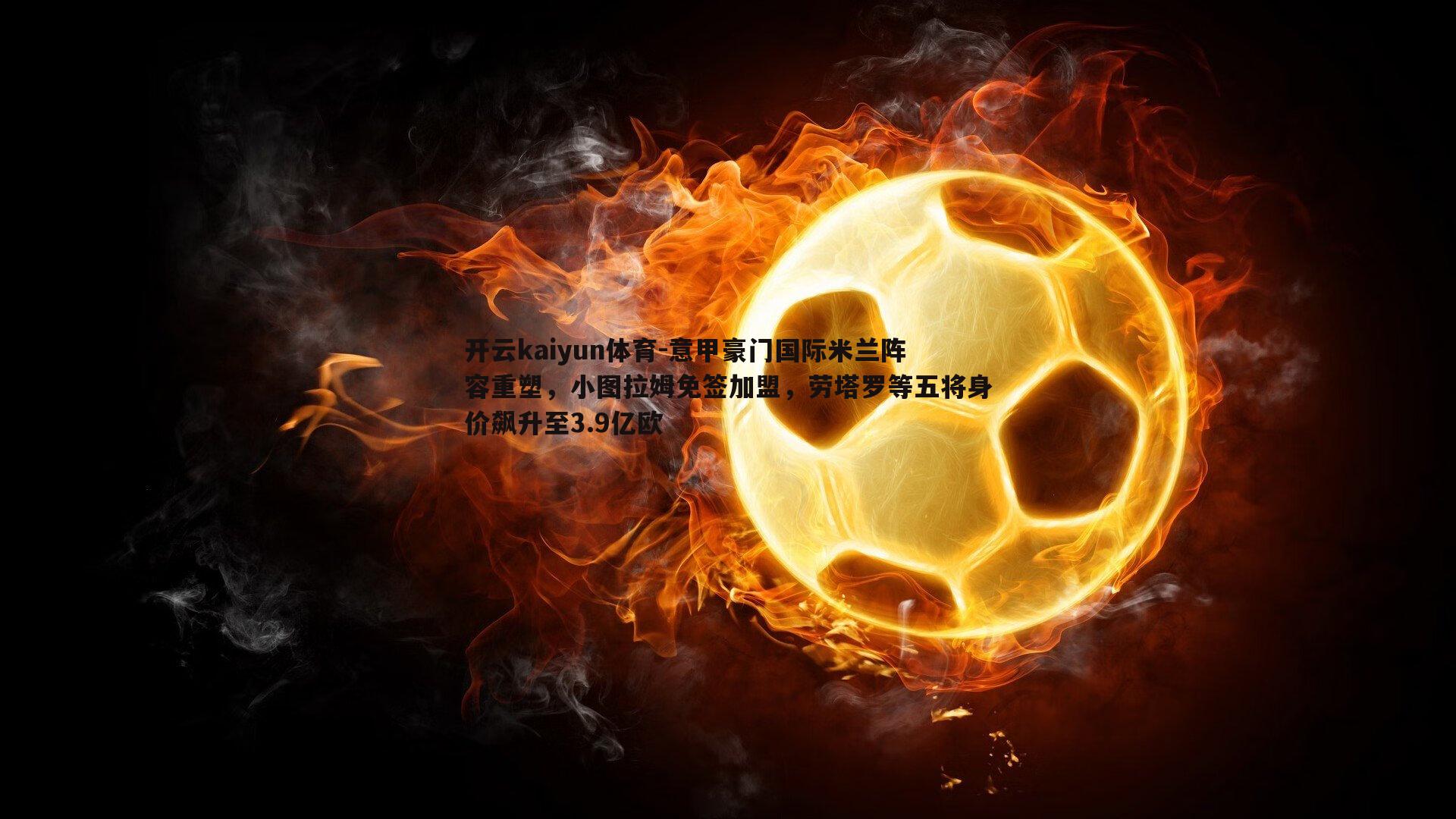 开云kaiyun体育-意甲豪门国际米兰阵容重塑，小图拉姆免签加盟，劳塔罗等五将身价飙升至3.9亿欧